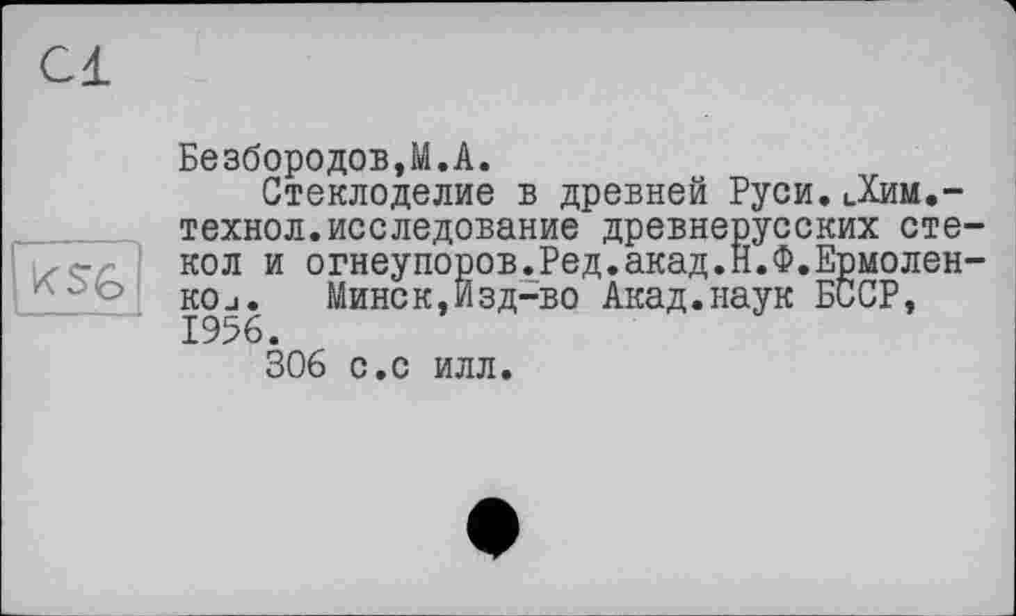 ﻿Cl
к SG
Безбородов,M.A.
Стеклоделие в древней Руси.Дим.-технол.исследование древнерусских стекол и огнеупоров.Ред.акад.Н.Ф.Ермоленко j.	Минск,Изд-во Акад.наук БССР,
1956.
306 с.с илл.